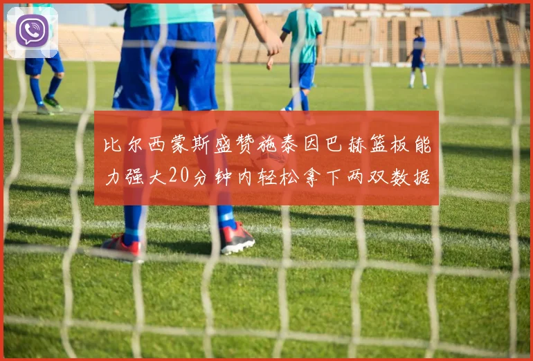比尔西蒙斯盛赞施泰因巴赫篮板能力强大20分钟内轻松拿下两双数据