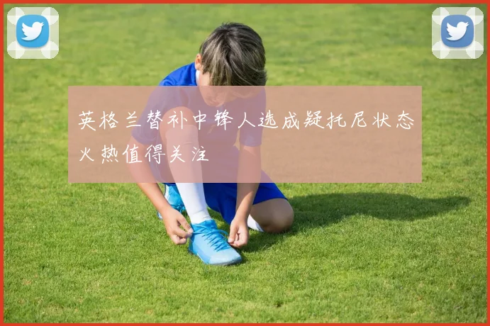 英格兰替补中锋人选成疑托尼状态火热值得关注