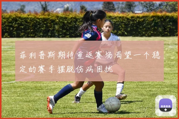 菲利普斯期待重返赛场渴望一个稳定的赛季摆脱伤病困扰