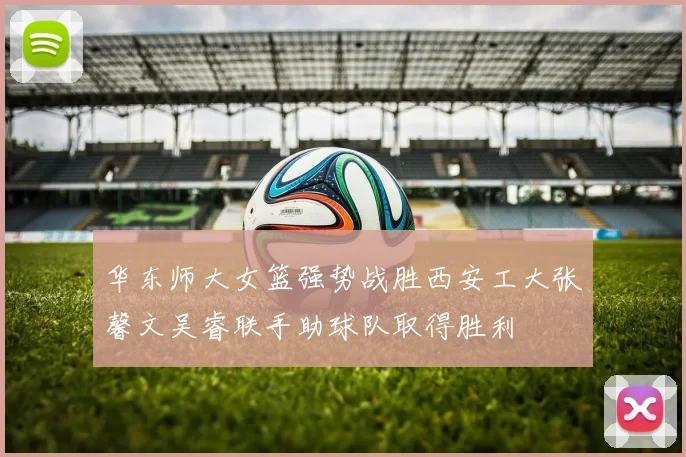 华东师大女篮强势战胜西安工大张馨文吴睿联手助球队取得胜利