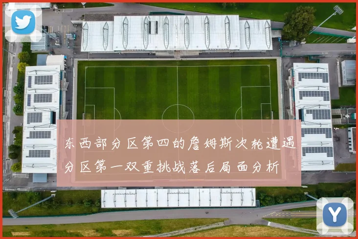 东西部分区第四的詹姆斯次轮遭遇分区第一双重挑战落后局面分析