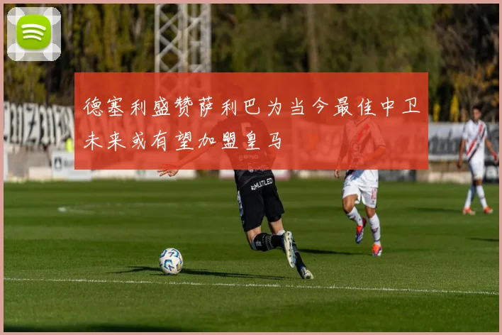 德塞利盛赞萨利巴为当今最佳中卫未来或有望加盟皇马