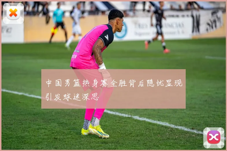 中国男篮热身赛全胜背后隐忧显现引发球迷深思