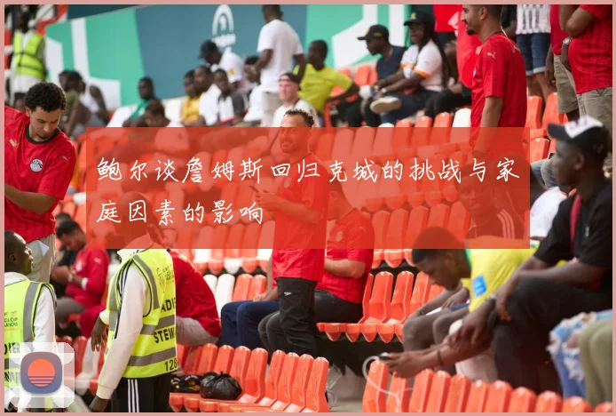 鲍尔谈詹姆斯回归克城的挑战与家庭因素的影响