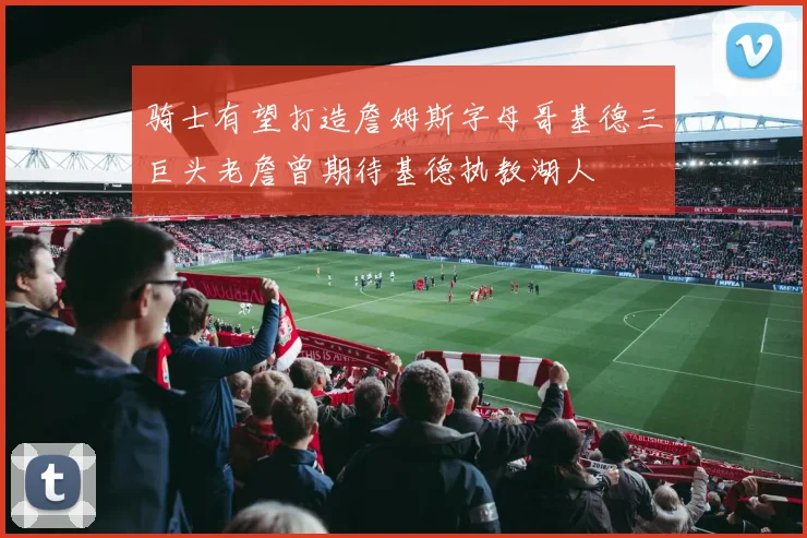 骑士有望打造詹姆斯字母哥基德三巨头老詹曾期待基德执教湖人