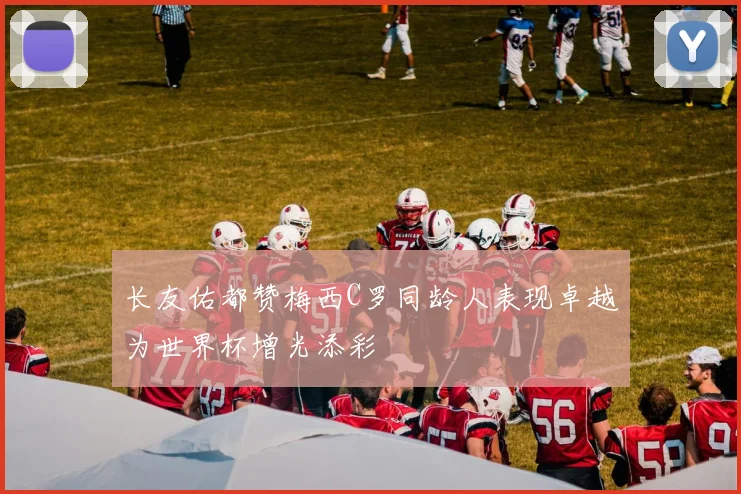 长友佑都赞梅西C罗同龄人表现卓越为世界杯增光添彩