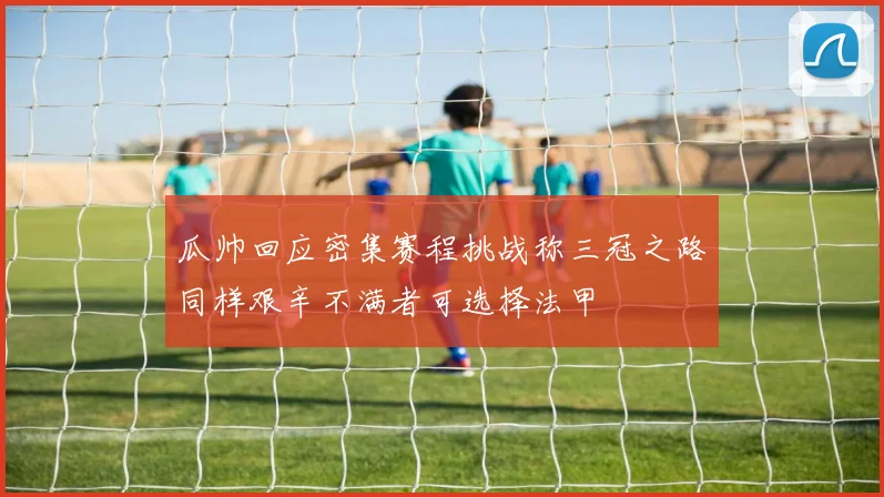 瓜帅回应密集赛程挑战称三冠之路同样艰辛不满者可选择法甲