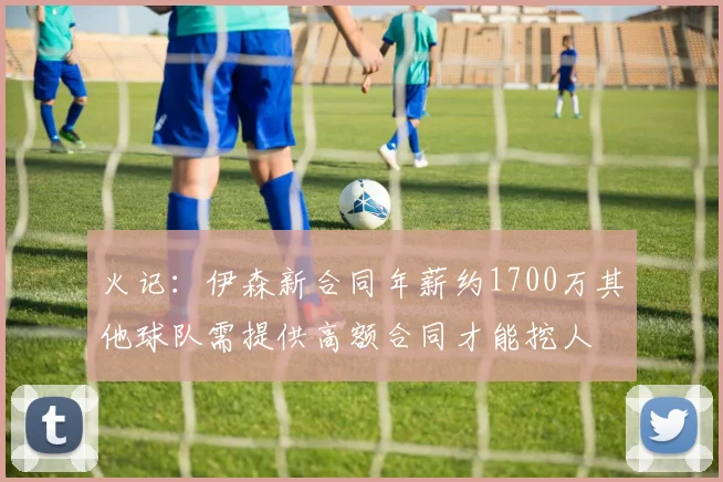 火记：伊森新合同年薪约1700万其他球队需提供高额合同才能挖人